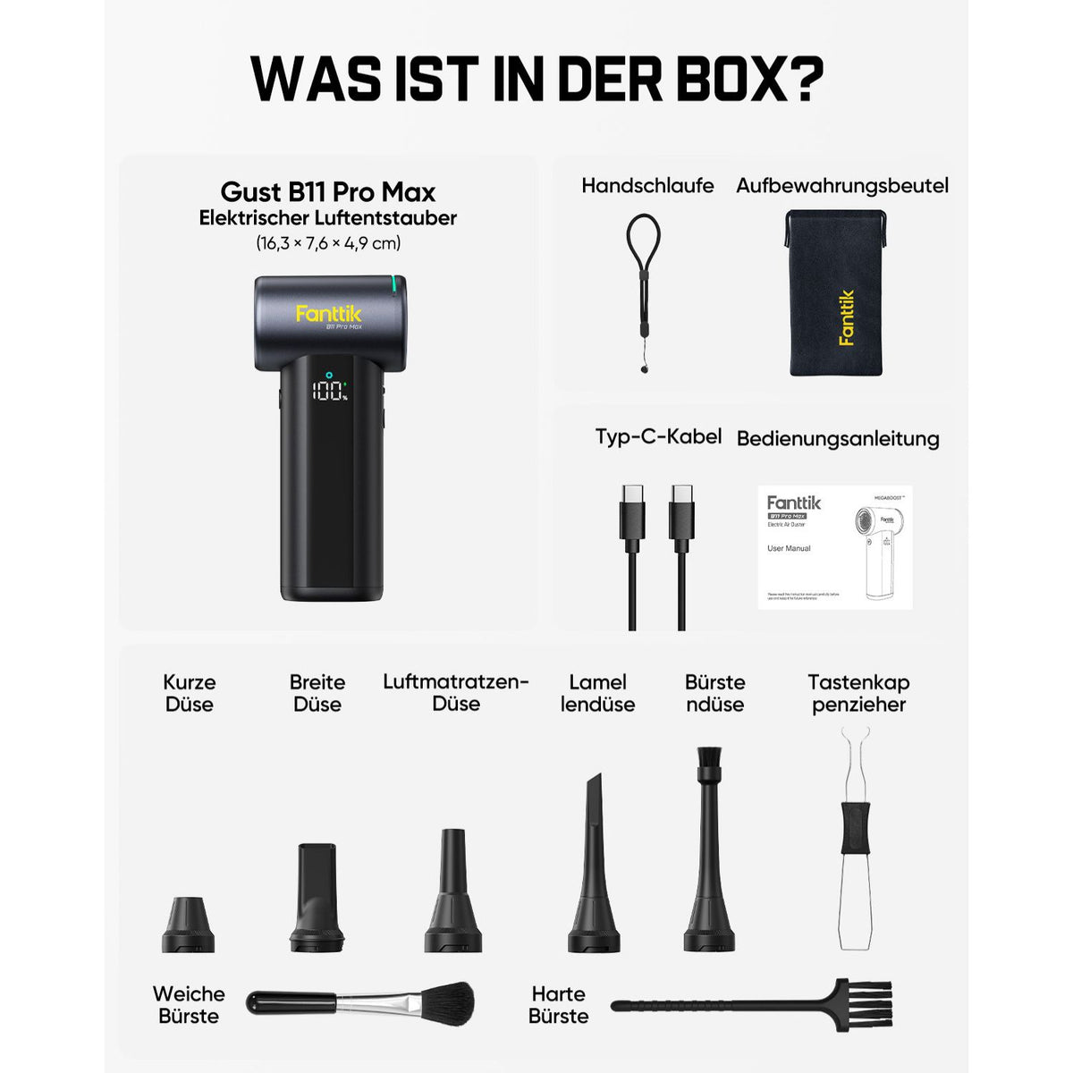 Der Lieferumfang des Fanttik Gust B11 Pro Max elektrischen Staubgebläses (Maße: 16,3 × 7,6 × 4,9 cm):

- 1× Staubgebläse
- Handschlaufe, Aufbewahrungsbeutel
- Typ‑C‑Ladekabel, Bedienungsanleitung
- Verschiedene Düsen: Kurze Düse, Breite Düse, Luftmatratzen‑Düse, Lamellendüse, Bürstendüse, Tastenkappenzieher
- Zwei Reinigungsbürsten: Weiche Bürste und harte Bürste